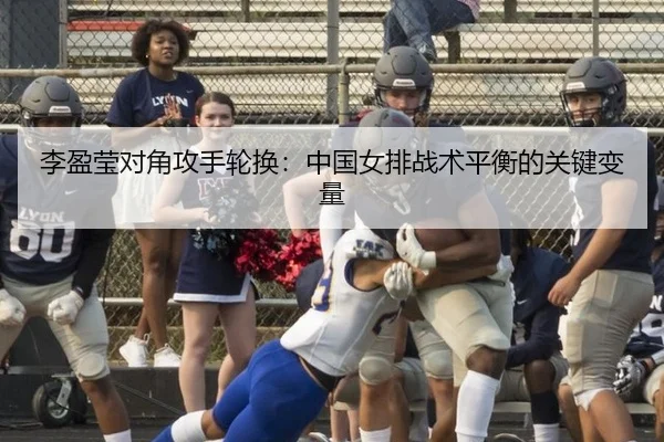 李盈莹对角攻手轮换：中国女排战术平衡的关键变量