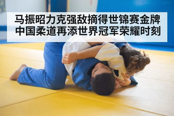 马振昭力克强敌摘得世锦赛金牌 中国柔道再添世界冠军荣耀时刻