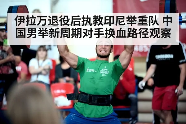 伊拉万退役后执教印尼举重队 中国男举新周期对手换血路径观察