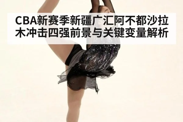 CBA新赛季新疆广汇阿不都沙拉木冲击四强前景与关键变量解析